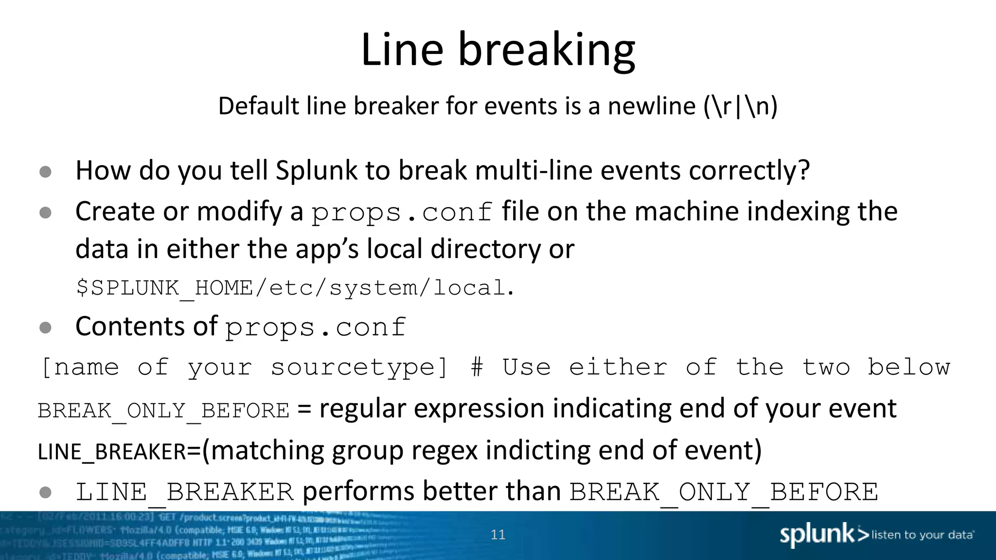 Line breaking Default line breaker for events is a newline (r|n) ● How do you tell Splunk to break multi-line events correctly? ● Create or modify a props.conf file on the machine indexing the data in either the app’s local directory or $SPLUNK_HOME/etc/system/local. ● Contents of props.conf [name of your sourcetype] # Use either of the two below BREAK_ONLY_BEFORE = regular expression indicating end of your event LINE_BREAKER=(matching group regex indicting end of event) ● LINE_BREAKER performs better than BREAK_ONLY_BEFORE 11 