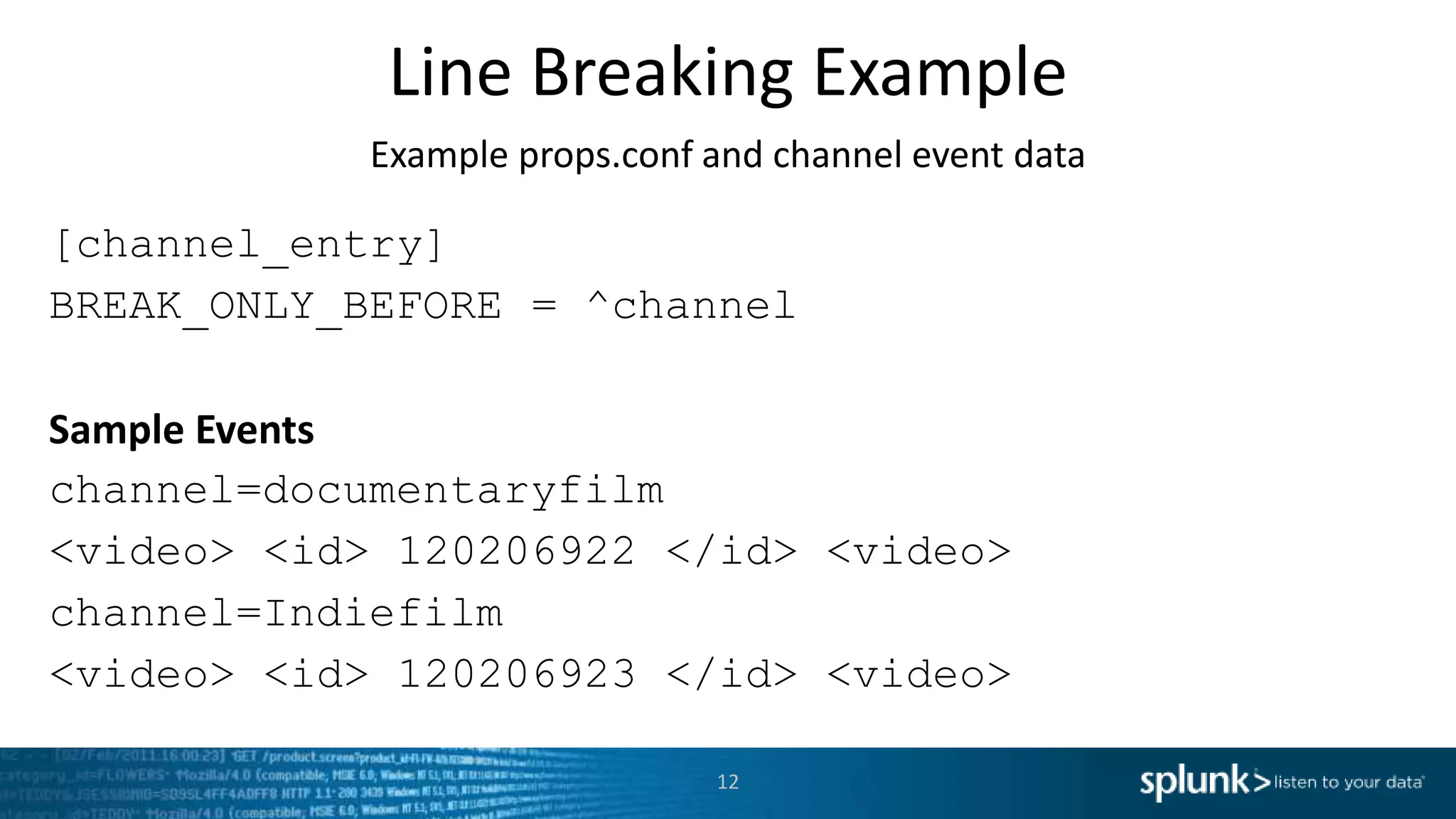 Line Breaking Example Example props.conf and channel event data [channel_entry] BREAK_ONLY_BEFORE = ^channel Sample Events channel=documentaryfilm <video> <id> 120206922 </id> <video> channel=Indiefilm <video> <id> 120206923 </id> <video> 12 