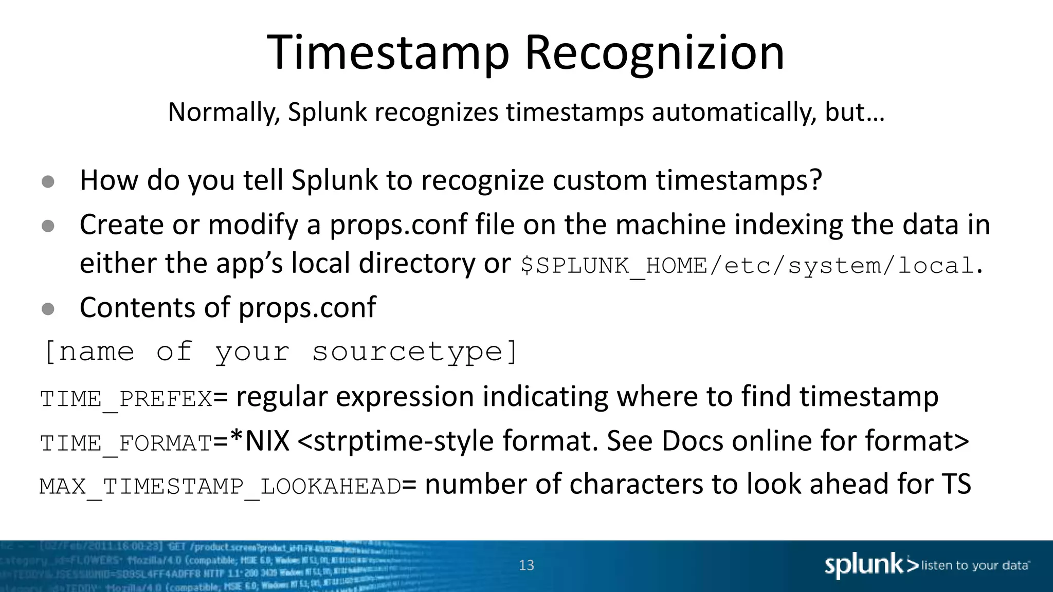 Timestamp Recognizion Normally, Splunk recognizes timestamps automatically, but… ● How do you tell Splunk to recognize custom timestamps? ● Create or modify a props.conf file on the machine indexing the data in either the app’s local directory or $SPLUNK_HOME/etc/system/local. ● Contents of props.conf [name of your sourcetype] TIME_PREFEX= regular expression indicating where to find timestamp TIME_FORMAT=*NIX <strptime-style format. See Docs online for format> MAX_TIMESTAMP_LOOKAHEAD= number of characters to look ahead for TS 13 