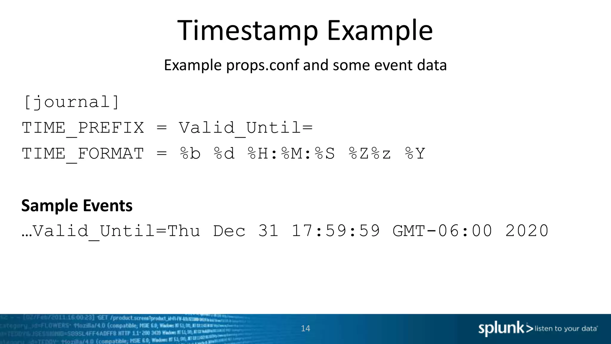 Timestamp Example Example props.conf and some event data [journal] TIME_PREFIX = Valid_Until= TIME_FORMAT = %b %d %H:%M:%S %Z%z %Y Sample Events …Valid_Until=Thu Dec 31 17:59:59 GMT-06:00 2020 14 