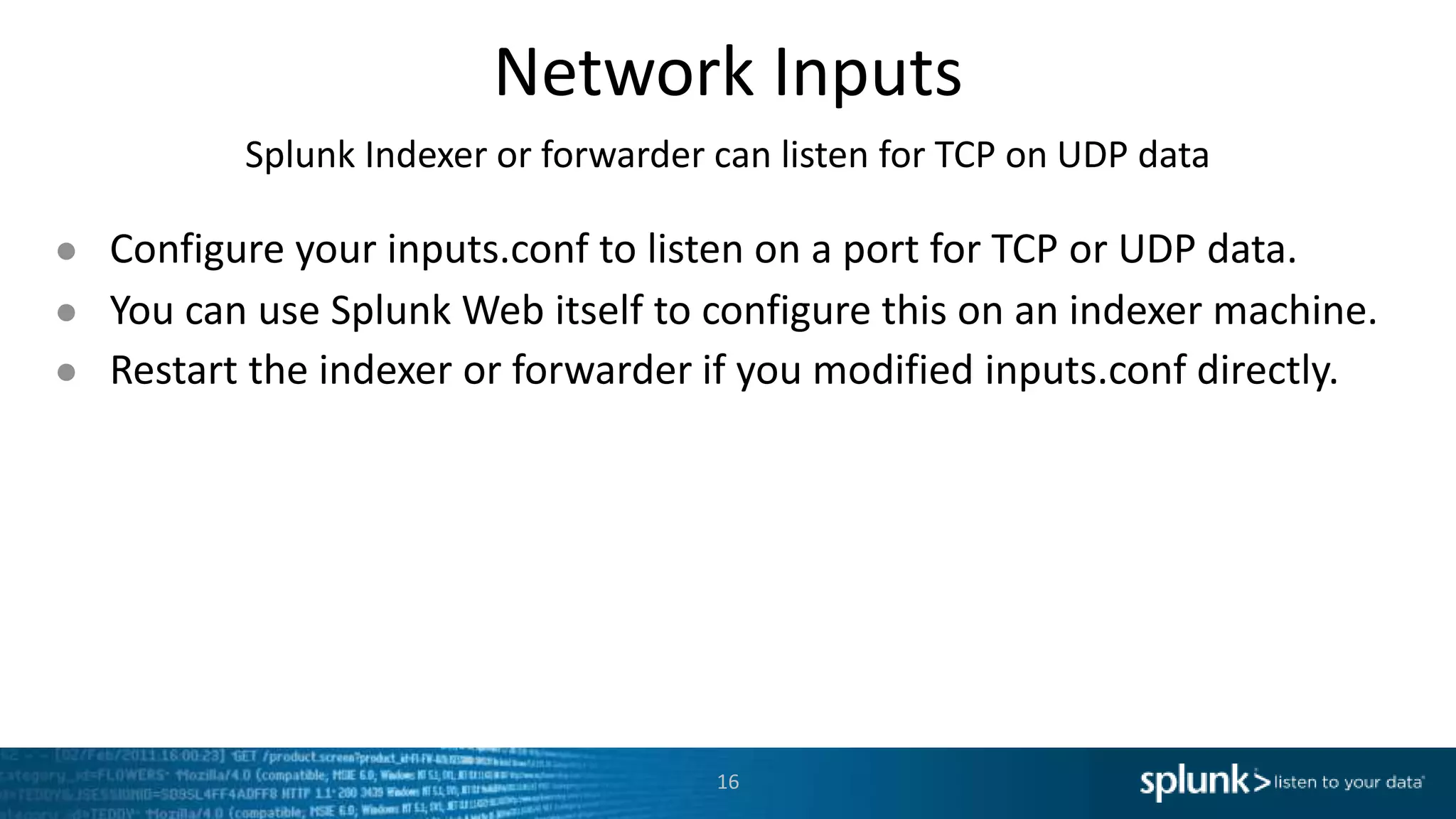 Network Inputs Splunk Indexer or forwarder can listen for TCP on UDP data ● Configure your inputs.conf to listen on a port for TCP or UDP data. ● You can use Splunk Web itself to configure this on an indexer machine. ● Restart the indexer or forwarder if you modified inputs.conf directly. 16 