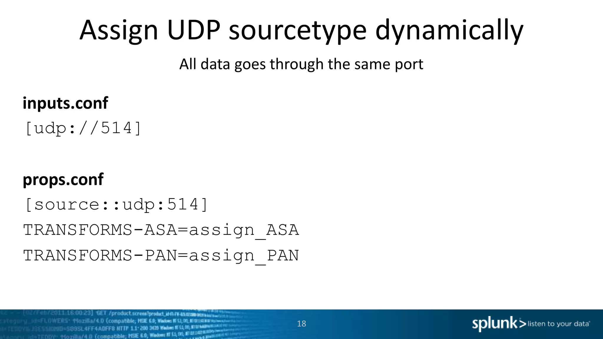 Assign UDP sourcetype dynamically All data goes through the same port inputs.conf [udp://514] props.conf [source::udp:514] TRANSFORMS-ASA=assign_ASA TRANSFORMS-PAN=assign_PAN 18 