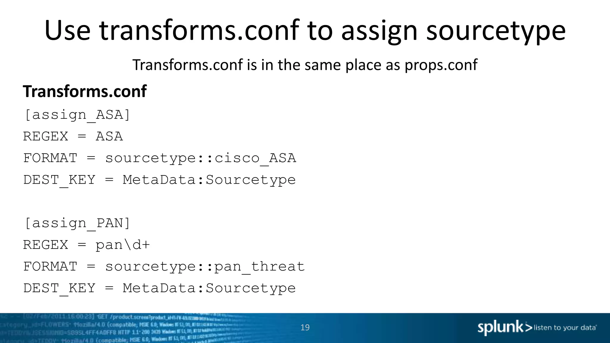 Use transforms.conf to assign sourcetype Transforms.conf is in the same place as props.conf Transforms.conf [assign_ASA] REGEX = ASA FORMAT = sourcetype::cisco_ASA DEST_KEY = MetaData:Sourcetype [assign_PAN] REGEX = pand+ FORMAT = sourcetype::pan_threat DEST_KEY = MetaData:Sourcetype 19 