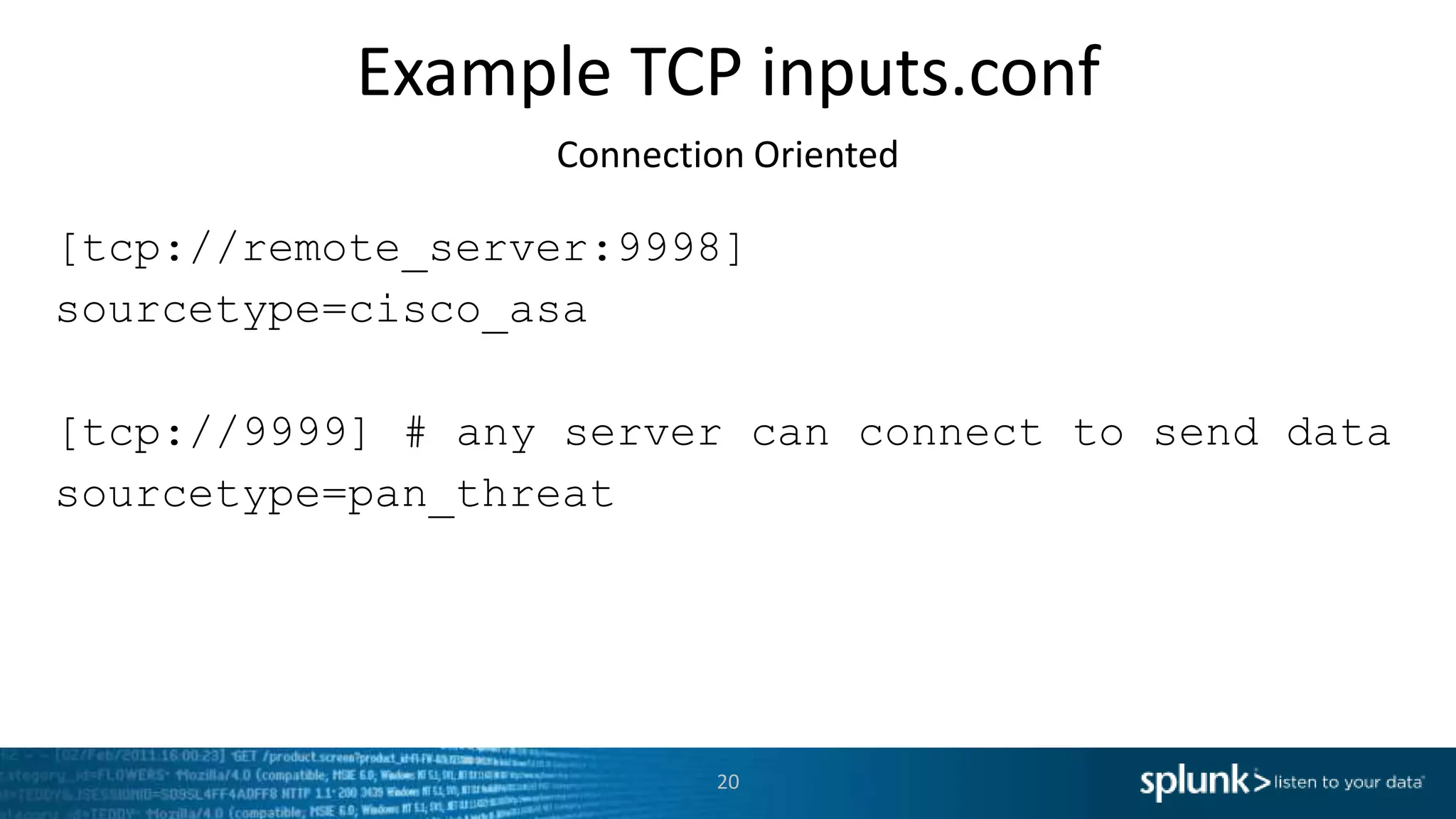 Example TCP inputs.conf Connection Oriented [tcp://remote_server:9998] sourcetype=cisco_asa [tcp://9999] # any server can connect to send data sourcetype=pan_threat 20 