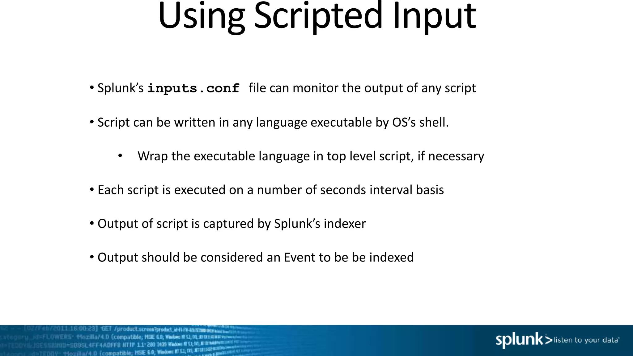 Using Scripted Input • Splunk’s inputs.conf file can monitor the output of any script • Script can be written in any language executable by OS’s shell. • Wrap the executable language in top level script, if necessary • Each script is executed on a number of seconds interval basis • Output of script is captured by Splunk’s indexer • Output should be considered an Event to be be indexed 