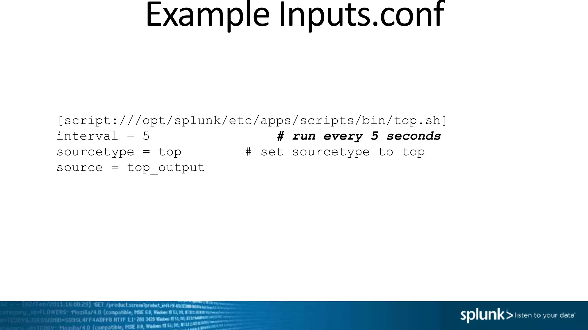 Example Inputs.conf [script:///opt/splunk/etc/apps/scripts/bin/top.sh] interval = 5 # run every 5 seconds sourcetype = top # set sourcetype to top source = top_output 