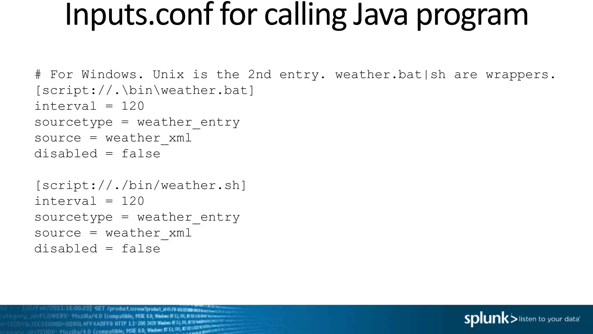 Inputs.conf for calling Java program # For Windows. Unix is the 2nd entry. weather.bat|sh are wrappers. [script://.binweather.bat] interval = 120 sourcetype = weather_entry source = weather_xml disabled = false [script://./bin/weather.sh] interval = 120 sourcetype = weather_entry source = weather_xml disabled = false 