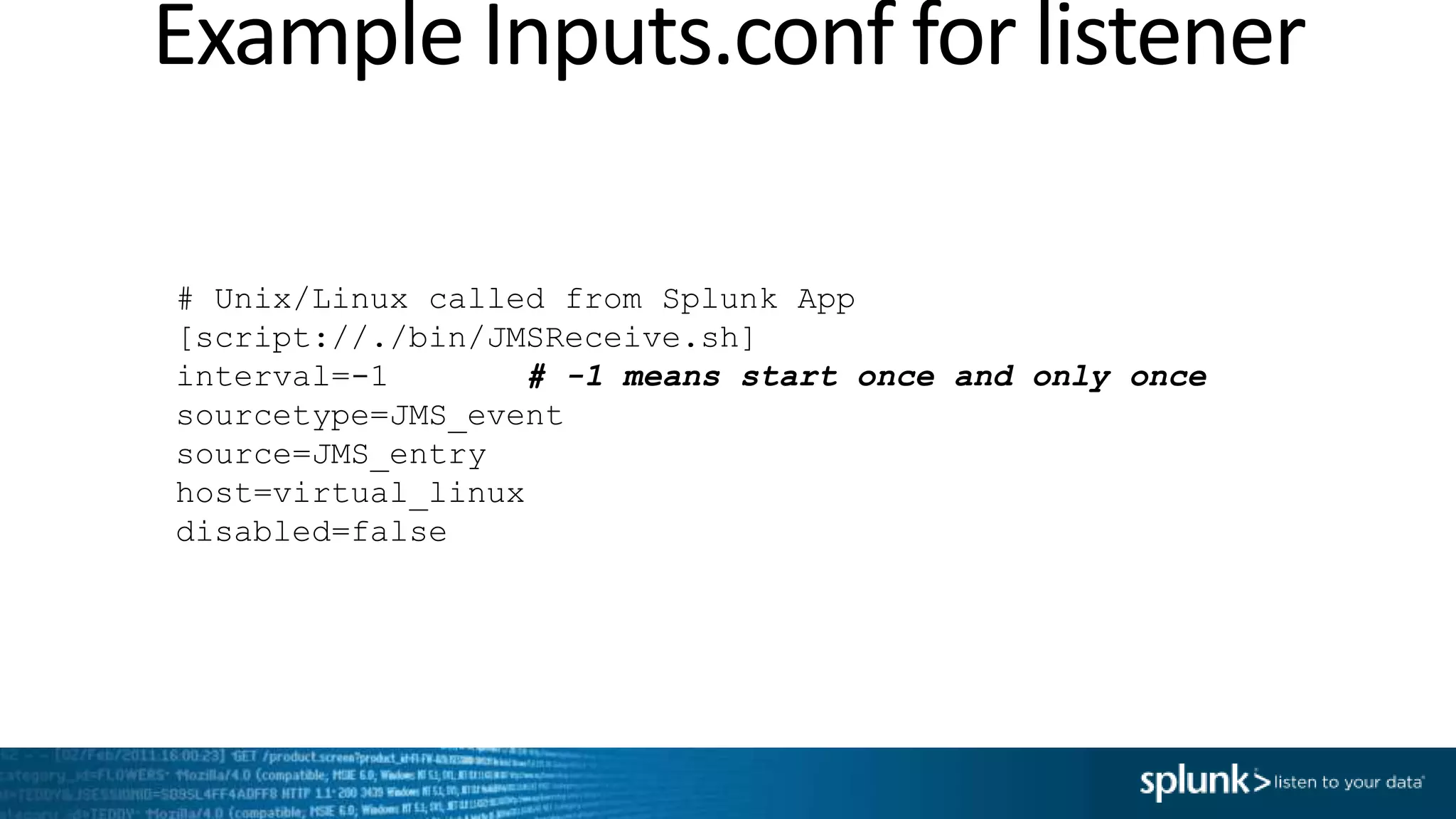 Example Inputs.conf for listener # Unix/Linux called from Splunk App [script://./bin/JMSReceive.sh] interval=-1 # -1 means start once and only once sourcetype=JMS_event source=JMS_entry host=virtual_linux disabled=false 