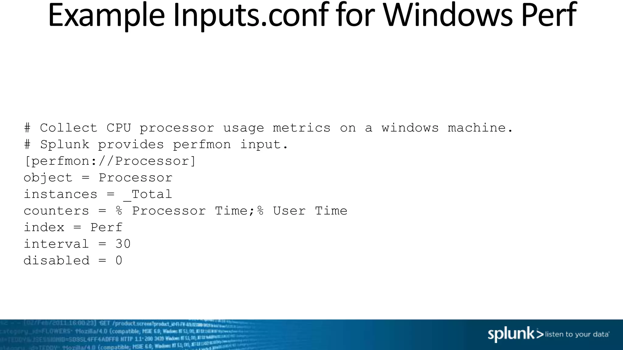 Example Inputs.conf for Windows Perf # Collect CPU processor usage metrics on a windows machine. # Splunk provides perfmon input. [perfmon://Processor] object = Processor instances = _Total counters = % Processor Time;% User Time index = Perf interval = 30 disabled = 0 