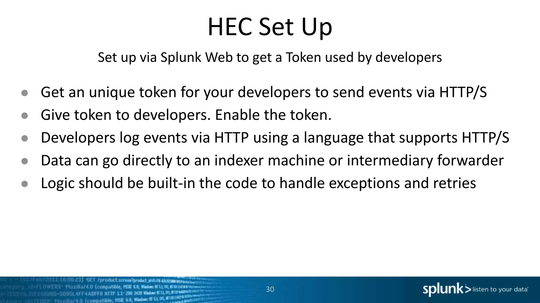 HEC Set Up Set up via Splunk Web to get a Token used by developers ● Get an unique token for your developers to send events via HTTP/S ● Give token to developers. Enable the token. ● Developers log events via HTTP using a language that supports HTTP/S ● Data can go directly to an indexer machine or intermediary forwarder ● Logic should be built-in the code to handle exceptions and retries 30 
