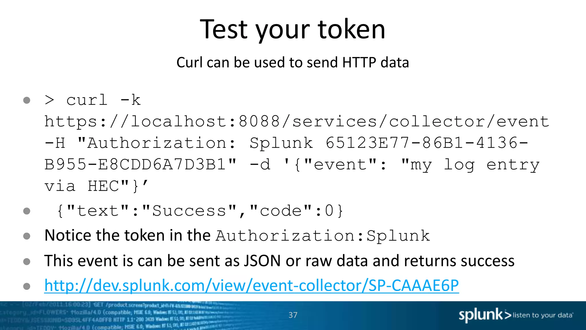 Test your token Curl can be used to send HTTP data ● > curl -k https://localhost:8088/services/collector/event -H "Authorization: Splunk 65123E77-86B1-4136- B955-E8CDD6A7D3B1" -d '{"event": "my log entry via HEC"}’ ● {"text":"Success","code":0} ● Notice the token in the Authorization:Splunk ● This event is can be sent as JSON or raw data and returns success ● http://dev.splunk.com/view/event-collector/SP-CAAAE6P 37 