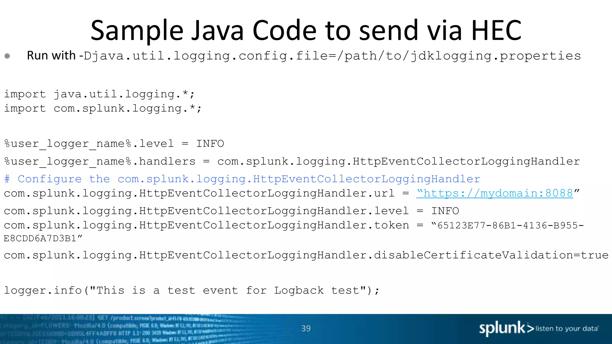 Sample Java Code to send via HEC ● Run with -Djava.util.logging.config.file=/path/to/jdklogging.properties import java.util.logging.*; import com.splunk.logging.*; %user_logger_name%.level = INFO %user_logger_name%.handlers = com.splunk.logging.HttpEventCollectorLoggingHandler # Configure the com.splunk.logging.HttpEventCollectorLoggingHandler com.splunk.logging.HttpEventCollectorLoggingHandler.url = “https://mydomain:8088” com.splunk.logging.HttpEventCollectorLoggingHandler.level = INFO com.splunk.logging.HttpEventCollectorLoggingHandler.token = “65123E77-86B1-4136-B955- E8CDD6A7D3B1” com.splunk.logging.HttpEventCollectorLoggingHandler.disableCertificateValidation=true logger.info("This is a test event for Logback test"); 39 