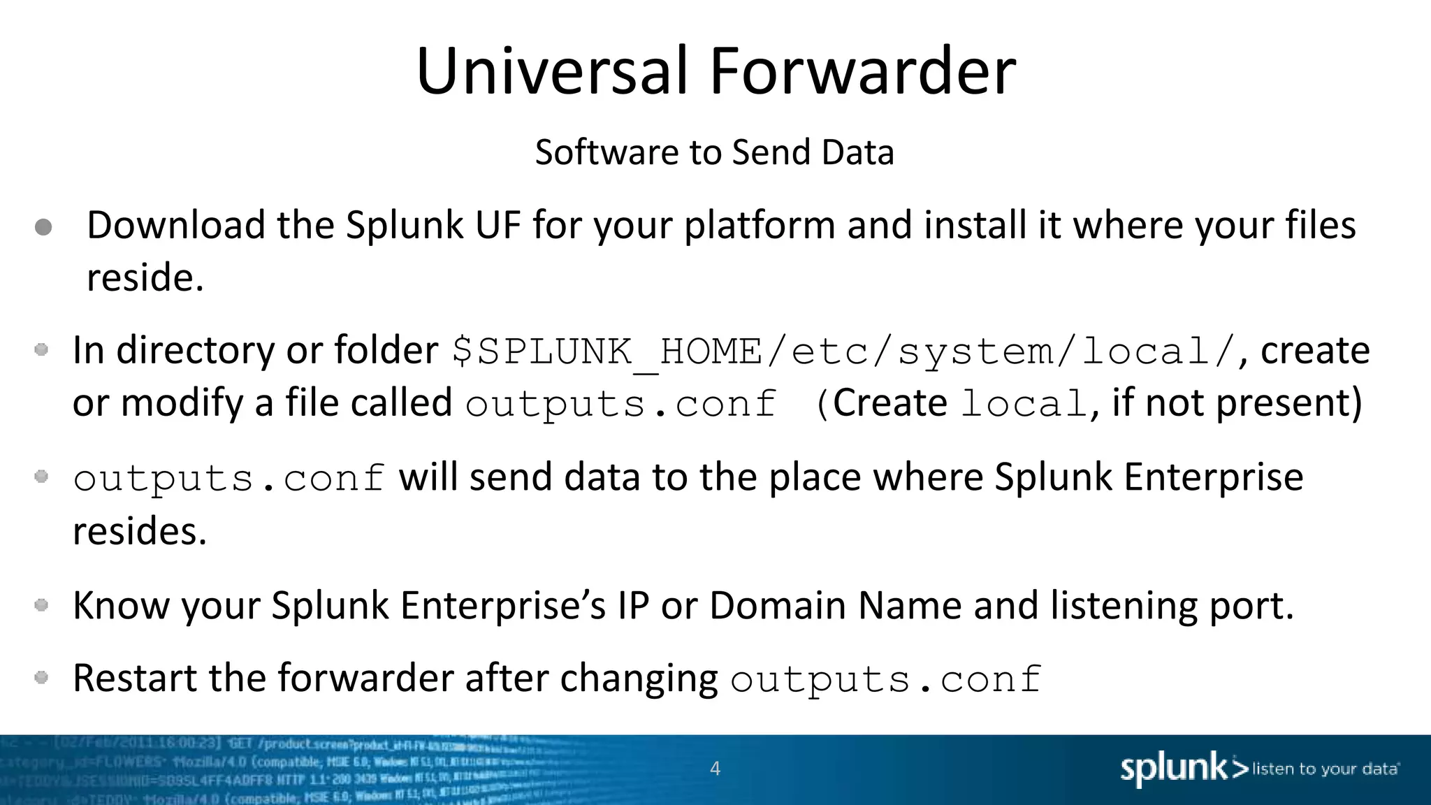 Universal Forwarder ● Download the Splunk UF for your platform and install it where your files reside. In directory or folder $SPLUNK_HOME/etc/system/local/, create or modify a file called outputs.conf (Create local, if not present) outputs.conf will send data to the place where Splunk Enterprise resides. Know your Splunk Enterprise’s IP or Domain Name and listening port. Restart the forwarder after changing outputs.conf 4 Software to Send Data 