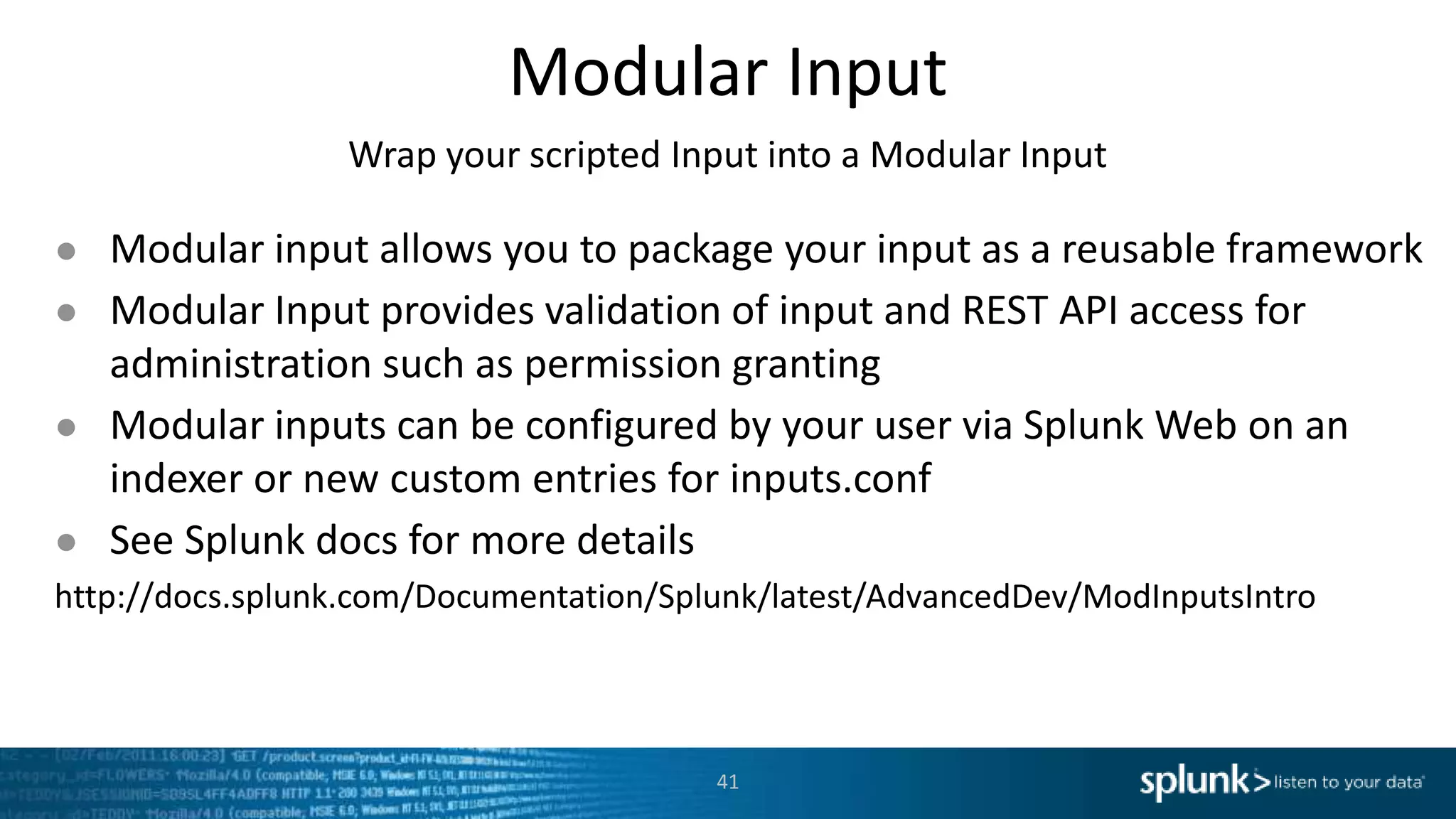 Modular Input Wrap your scripted Input into a Modular Input ● Modular input allows you to package your input as a reusable framework ● Modular Input provides validation of input and REST API access for administration such as permission granting ● Modular inputs can be configured by your user via Splunk Web on an indexer or new custom entries for inputs.conf ● See Splunk docs for more details http://docs.splunk.com/Documentation/Splunk/latest/AdvancedDev/ModInputsIntro 41 