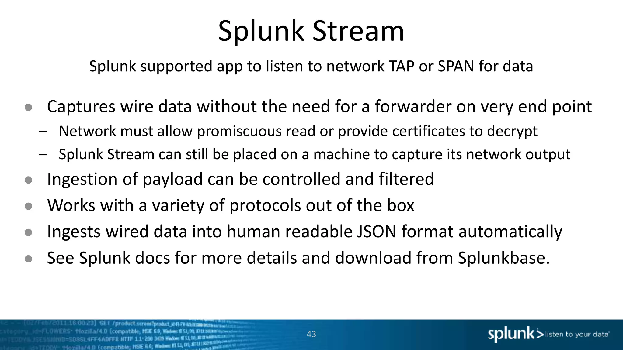 Splunk Stream Splunk supported app to listen to network TAP or SPAN for data ● Captures wire data without the need for a forwarder on very end point – Network must allow promiscuous read or provide certificates to decrypt – Splunk Stream can still be placed on a machine to capture its network output ● Ingestion of payload can be controlled and filtered ● Works with a variety of protocols out of the box ● Ingests wired data into human readable JSON format automatically ● See Splunk docs for more details and download from Splunkbase. 43 