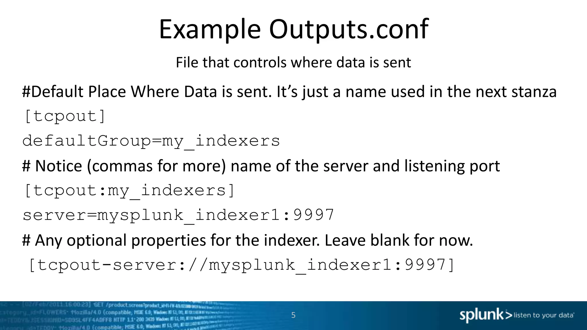 Example Outputs.conf File that controls where data is sent #Default Place Where Data is sent. It’s just a name used in the next stanza [tcpout] defaultGroup=my_indexers # Notice (commas for more) name of the server and listening port [tcpout:my_indexers] server=mysplunk_indexer1:9997 # Any optional properties for the indexer. Leave blank for now. [tcpout-server://mysplunk_indexer1:9997] 5 