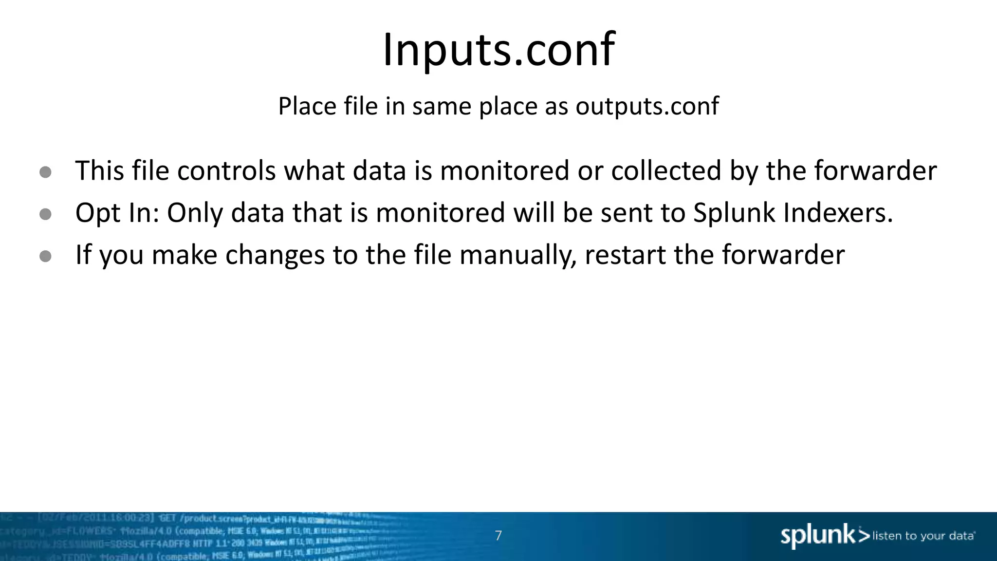 Inputs.conf Place file in same place as outputs.conf ● This file controls what data is monitored or collected by the forwarder ● Opt In: Only data that is monitored will be sent to Splunk Indexers. ● If you make changes to the file manually, restart the forwarder 7 