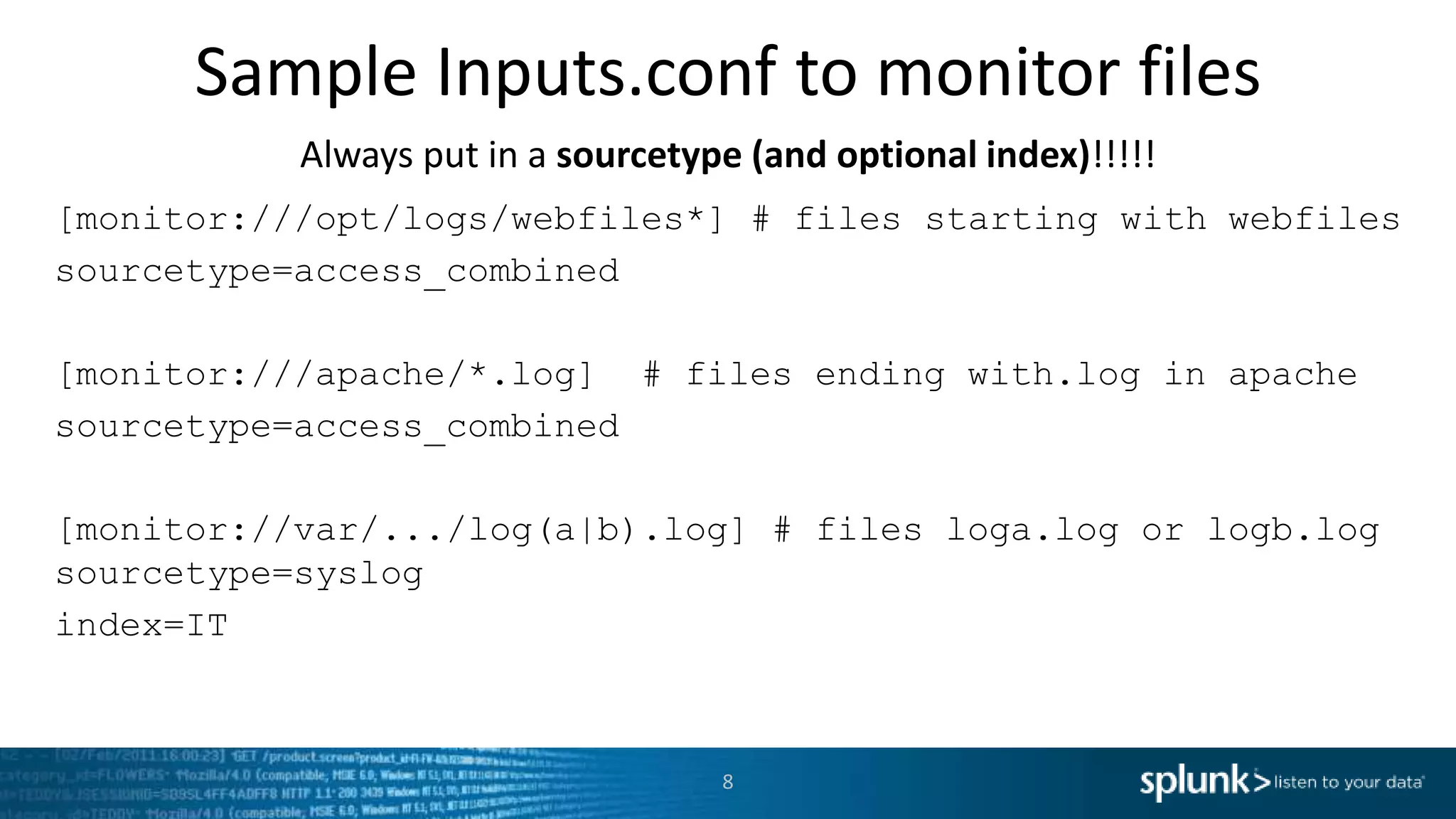 Sample Inputs.conf to monitor files Always put in a sourcetype (and optional index)!!!!! [monitor:///opt/logs/webfiles*] # files starting with webfiles sourcetype=access_combined [monitor:///apache/*.log] # files ending with.log in apache sourcetype=access_combined [monitor://var/.../log(a|b).log] # files loga.log or logb.log sourcetype=syslog index=IT 8 