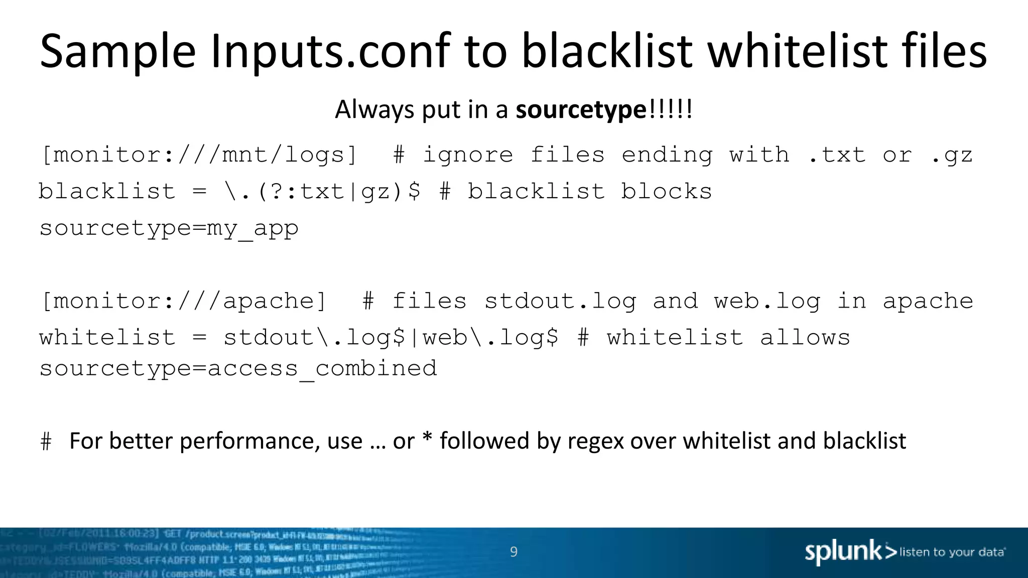 Sample Inputs.conf to blacklist whitelist files Always put in a sourcetype!!!!! [monitor:///mnt/logs] # ignore files ending with .txt or .gz blacklist = .(?:txt|gz)$ # blacklist blocks sourcetype=my_app [monitor:///apache] # files stdout.log and web.log in apache whitelist = stdout.log$|web.log$ # whitelist allows sourcetype=access_combined # For better performance, use … or * followed by regex over whitelist and blacklist 9 