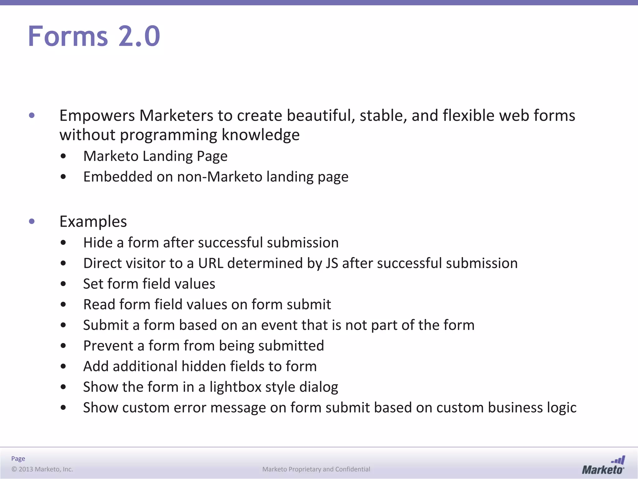 Page
© 2013 Marketo, Inc. Marketo Proprietary and Confidential
Forms 2.0
• Empowers Marketers to create beautiful, stable, and flexible web forms
without programming knowledge
• Marketo Landing Page
• Embedded on non-Marketo landing page
• Examples
• Hide a form after successful submission
• Direct visitor to a URL determined by JS after successful submission
• Set form field values
• Read form field values on form submit
• Submit a form based on an event that is not part of the form
• Prevent a form from being submitted
• Add additional hidden fields to form
• Show the form in a lightbox style dialog
• Show custom error message on form submit based on custom business logic
 