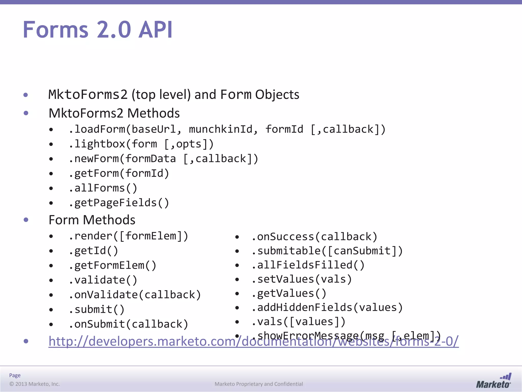 Page
© 2013 Marketo, Inc. Marketo Proprietary and Confidential
Forms 2.0 API
• MktoForms2 (top level) and Form Objects
• MktoForms2 Methods
• .loadForm(baseUrl, munchkinId, formId [,callback])
• .lightbox(form [,opts])
• .newForm(formData [,callback])
• .getForm(formId)
• .allForms()
• .getPageFields()
• Form Methods
• .render([formElem])
• .getId()
• .getFormElem()
• .validate()
• .onValidate(callback)
• .submit()
• .onSubmit(callback)
• http://developers.marketo.com/documentation/websites/forms-2-0/
• .onSuccess(callback)
• .submitable([canSubmit])
• .allFieldsFilled()
• .setValues(vals)
• .getValues()
• .addHiddenFields(values)
• .vals([values])
• .showErrorMessage(msg [,elem])
 