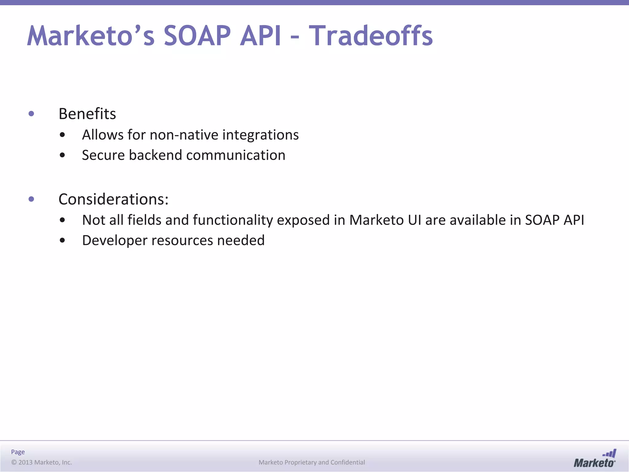 Page
© 2013 Marketo, Inc. Marketo Proprietary and Confidential
Marketo’s SOAP API – Tradeoffs
• Benefits
• Allows for non-native integrations
• Secure backend communication
• Considerations:
• Not all fields and functionality exposed in Marketo UI are available in SOAP API
• Developer resources needed
 