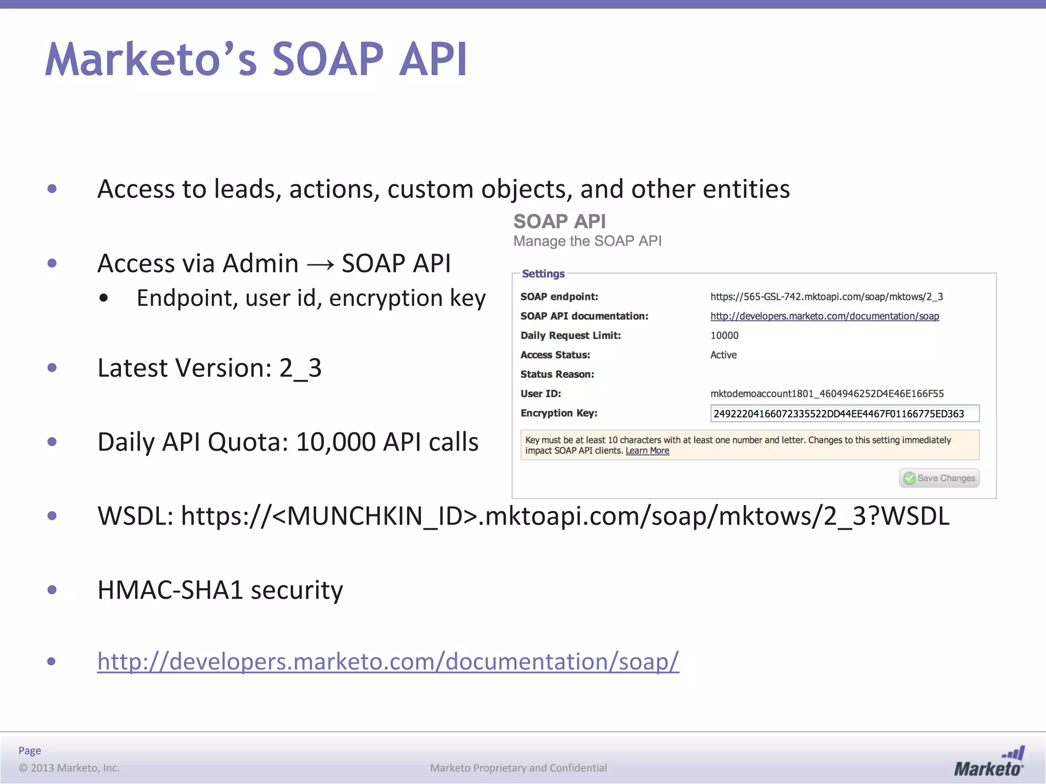 Page
© 2013 Marketo, Inc. Marketo Proprietary and Confidential
Marketo’s SOAP API
• Access to leads, actions, custom objects, and other entities
• Access via Admin → SOAP API
• Endpoint, user id, encryption key
• Latest Version: 2_3
• Daily API Quota: 10,000 API calls
• WSDL: https://<MUNCHKIN_ID>.mktoapi.com/soap/mktows/2_3?WSDL
• HMAC-SHA1 security
• http://developers.marketo.com/documentation/soap/
 
