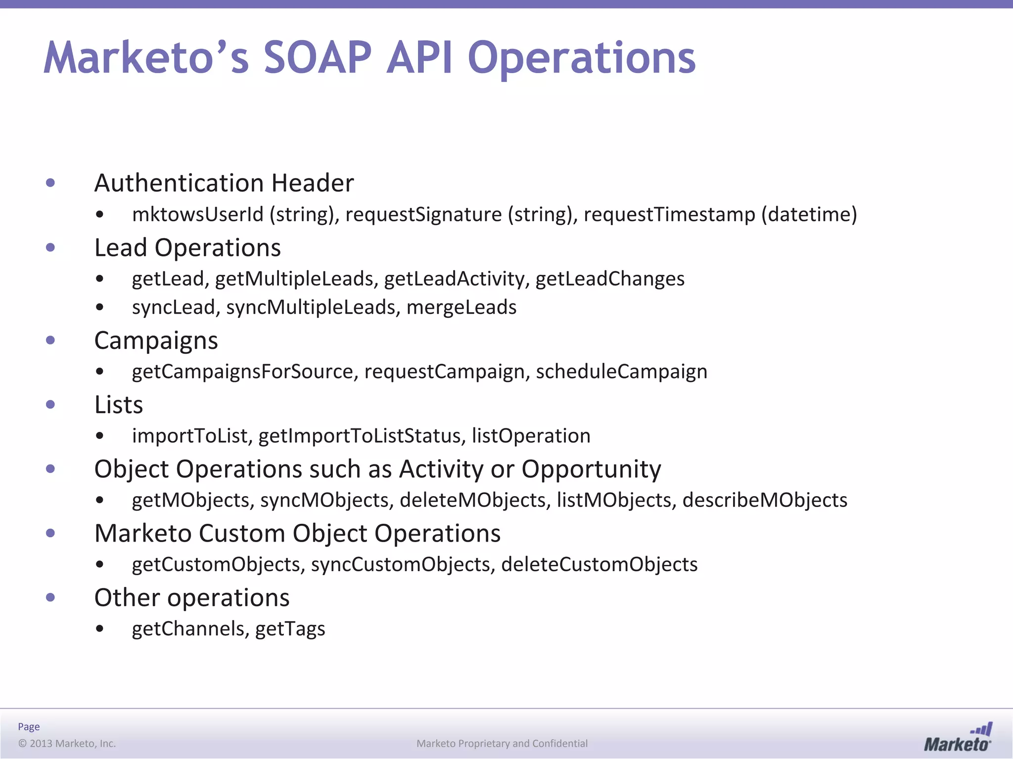 Page
© 2013 Marketo, Inc. Marketo Proprietary and Confidential
Marketo’s SOAP API Operations
• Authentication Header
• mktowsUserId (string), requestSignature (string), requestTimestamp (datetime)
• Lead Operations
• getLead, getMultipleLeads, getLeadActivity, getLeadChanges
• syncLead, syncMultipleLeads, mergeLeads
• Campaigns
• getCampaignsForSource, requestCampaign, scheduleCampaign
• Lists
• importToList, getImportToListStatus, listOperation
• Object Operations such as Activity or Opportunity
• getMObjects, syncMObjects, deleteMObjects, listMObjects, describeMObjects
• Marketo Custom Object Operations
• getCustomObjects, syncCustomObjects, deleteCustomObjects
• Other operations
• getChannels, getTags
 
