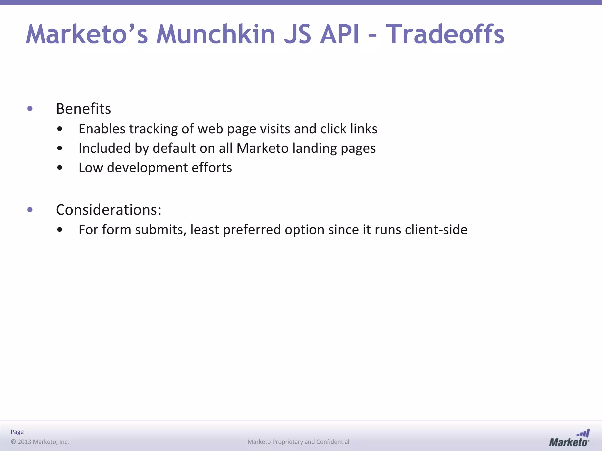 Page
© 2013 Marketo, Inc. Marketo Proprietary and Confidential
Marketo’s Munchkin JS API – Tradeoffs
• Benefits
• Enables tracking of web page visits and click links
• Included by default on all Marketo landing pages
• Low development efforts
• Considerations:
• For form submits, least preferred option since it runs client-side
 
