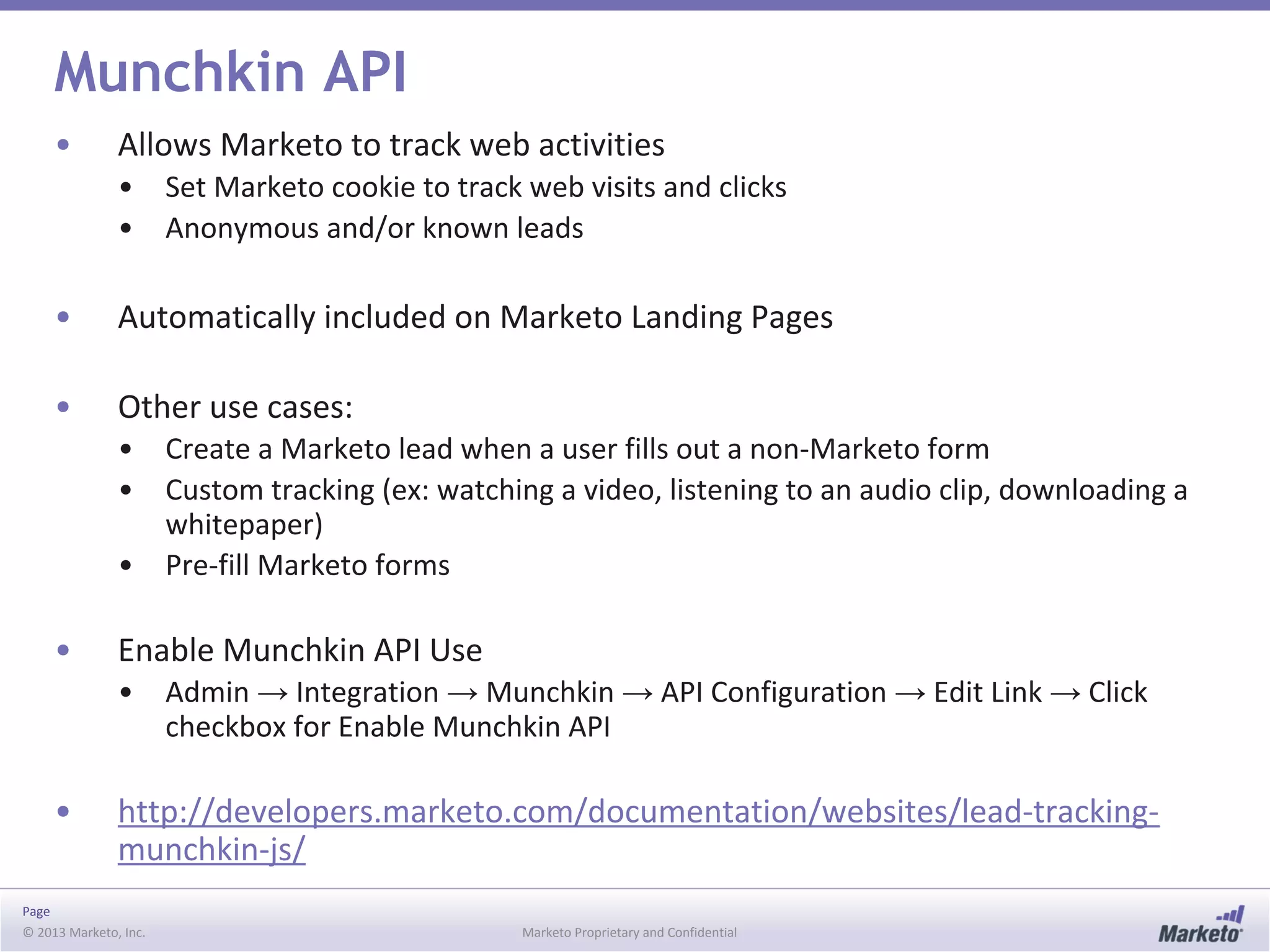 Page
© 2013 Marketo, Inc. Marketo Proprietary and Confidential
Munchkin API
• Allows Marketo to track web activities
• Set Marketo cookie to track web visits and clicks
• Anonymous and/or known leads
• Automatically included on Marketo Landing Pages
• Other use cases:
• Create a Marketo lead when a user fills out a non-Marketo form
• Custom tracking (ex: watching a video, listening to an audio clip, downloading a
whitepaper)
• Pre-fill Marketo forms
• Enable Munchkin API Use
• Admin → Integration → Munchkin → API Configuration → Edit Link → Click
checkbox for Enable Munchkin API
• http://developers.marketo.com/documentation/websites/lead-tracking-
munchkin-js/
 