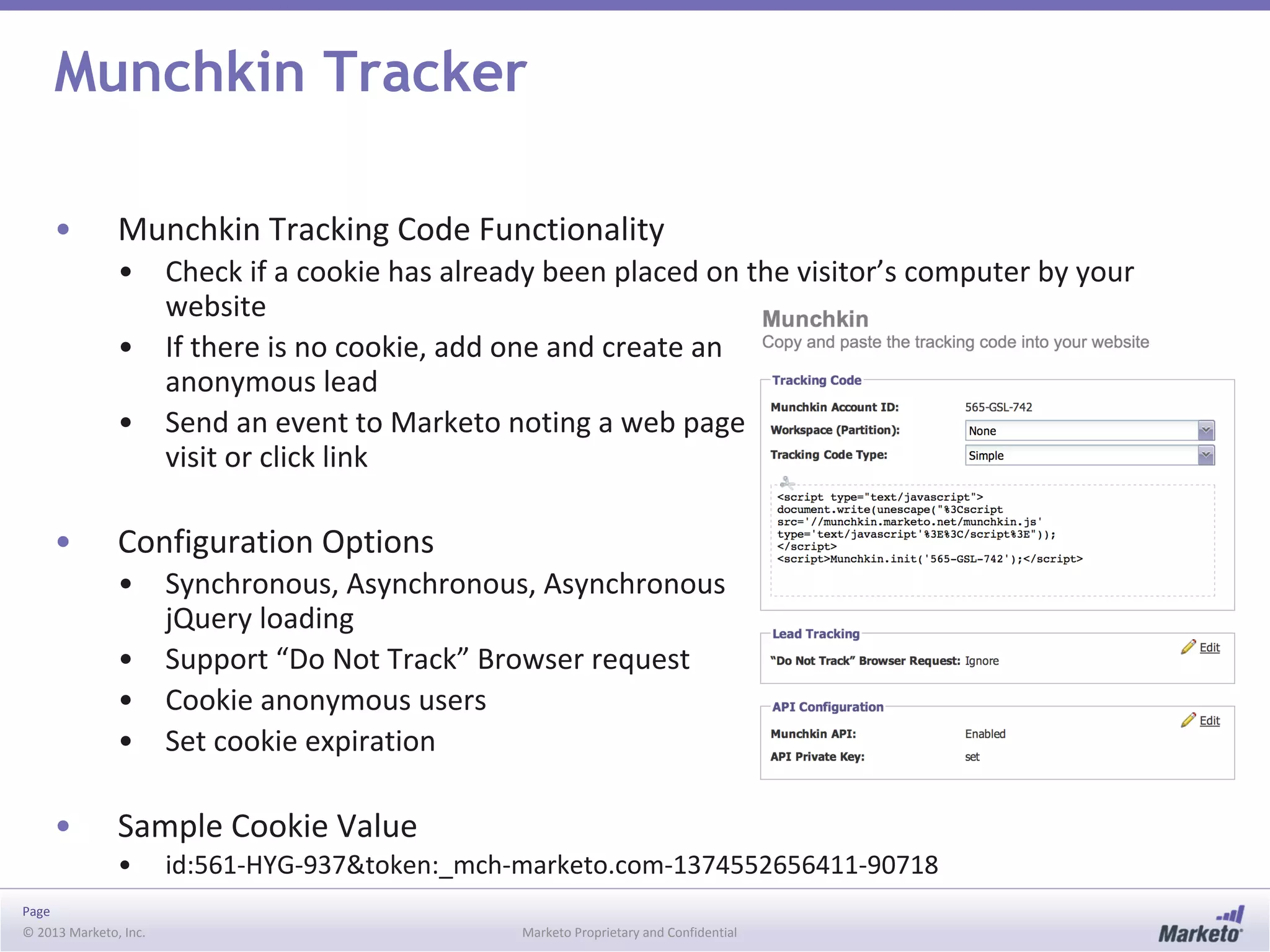 Page
© 2013 Marketo, Inc. Marketo Proprietary and Confidential
Munchkin Tracker
• Munchkin Tracking Code Functionality
• Check if a cookie has already been placed on the visitor’s computer by your
website
• If there is no cookie, add one and create an
anonymous lead
• Send an event to Marketo noting a web page
visit or click link
• Configuration Options
• Synchronous, Asynchronous, Asynchronous
jQuery loading
• Support “Do Not Track” Browser request
• Cookie anonymous users
• Set cookie expiration
• Sample Cookie Value
• id:561-HYG-937&token:_mch-marketo.com-1374552656411-90718
 
