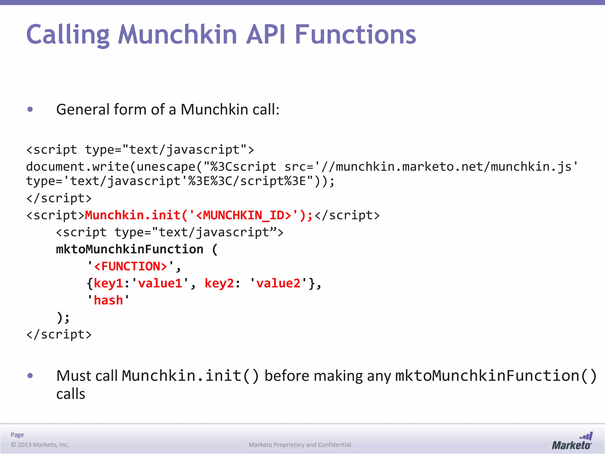 Page
© 2013 Marketo, Inc. Marketo Proprietary and Confidential
Calling Munchkin API Functions
• General form of a Munchkin call:
<script type="text/javascript">
document.write(unescape("%3Cscript src='//munchkin.marketo.net/munchkin.js'
type='text/javascript'%3E%3C/script%3E"));
</script>
<script>Munchkin.init('<MUNCHKIN_ID>');</script>
<script type="text/javascript”>
mktoMunchkinFunction (
'<FUNCTION>',
{key1:'value1', key2: 'value2'},
'hash'
);
</script>
• Must call Munchkin.init() before making any mktoMunchkinFunction()
calls
 