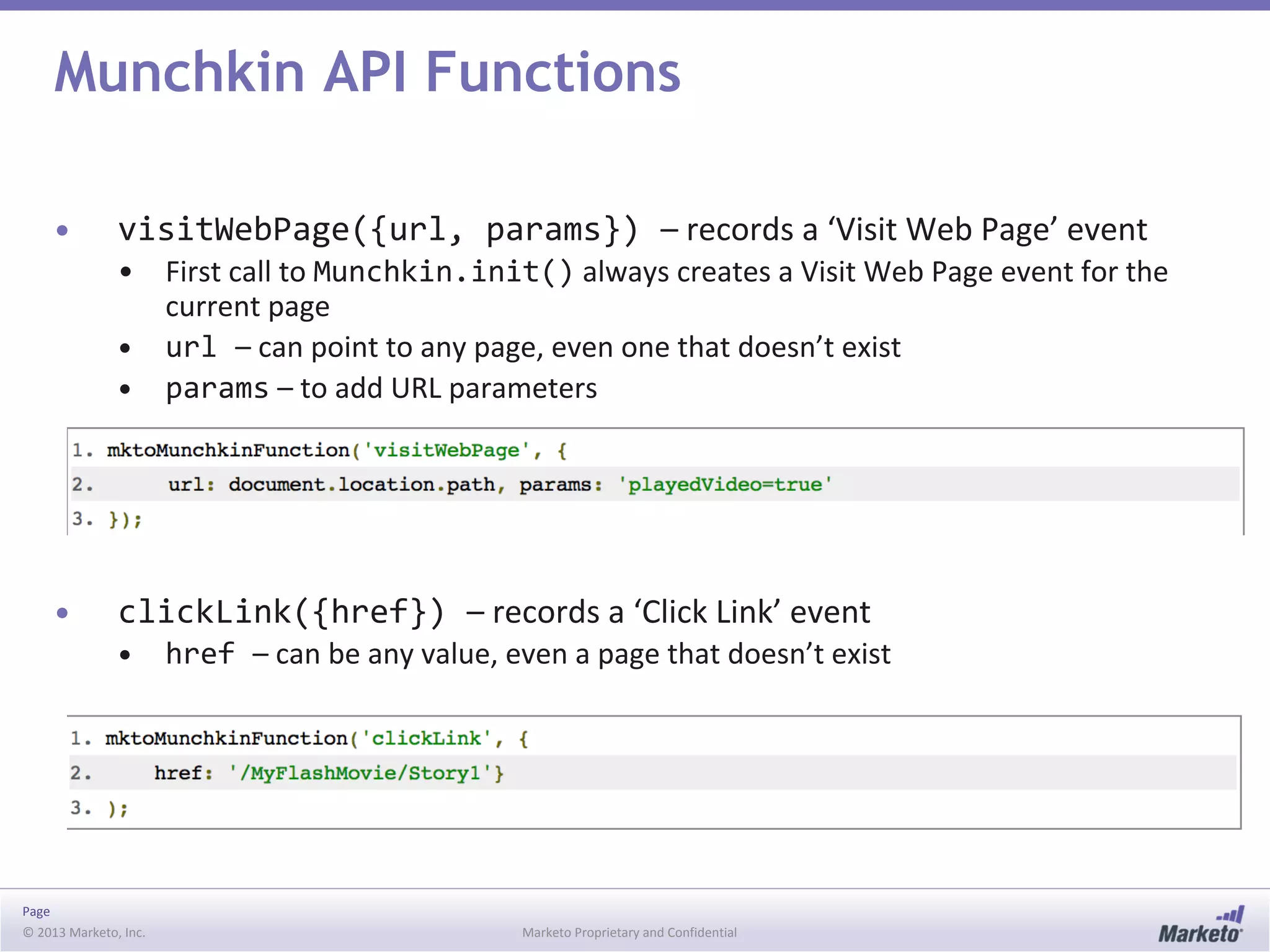 Page
© 2013 Marketo, Inc. Marketo Proprietary and Confidential
Munchkin API Functions
• visitWebPage({url, params}) – records a ‘Visit Web Page’ event
• First call to Munchkin.init() always creates a Visit Web Page event for the
current page
• url – can point to any page, even one that doesn’t exist
• params – to add URL parameters
• clickLink({href}) – records a ‘Click Link’ event
• href – can be any value, even a page that doesn’t exist
 