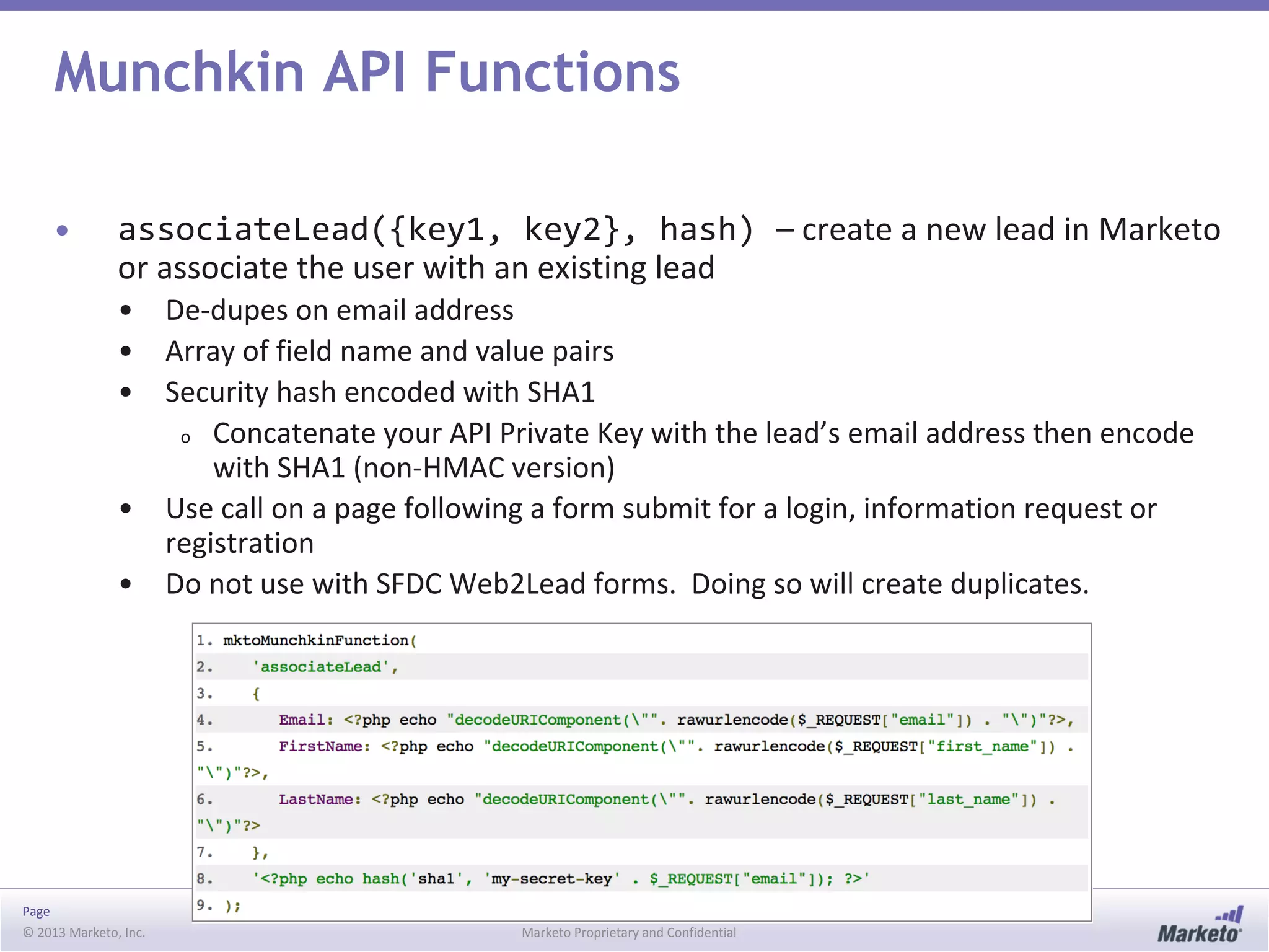 Page
© 2013 Marketo, Inc. Marketo Proprietary and Confidential
Munchkin API Functions
• associateLead({key1, key2}, hash) – create a new lead in Marketo
or associate the user with an existing lead
• De-dupes on email address
• Array of field name and value pairs
• Security hash encoded with SHA1
o Concatenate your API Private Key with the lead’s email address then encode
with SHA1 (non-HMAC version)
• Use call on a page following a form submit for a login, information request or
registration
• Do not use with SFDC Web2Lead forms. Doing so will create duplicates.
 