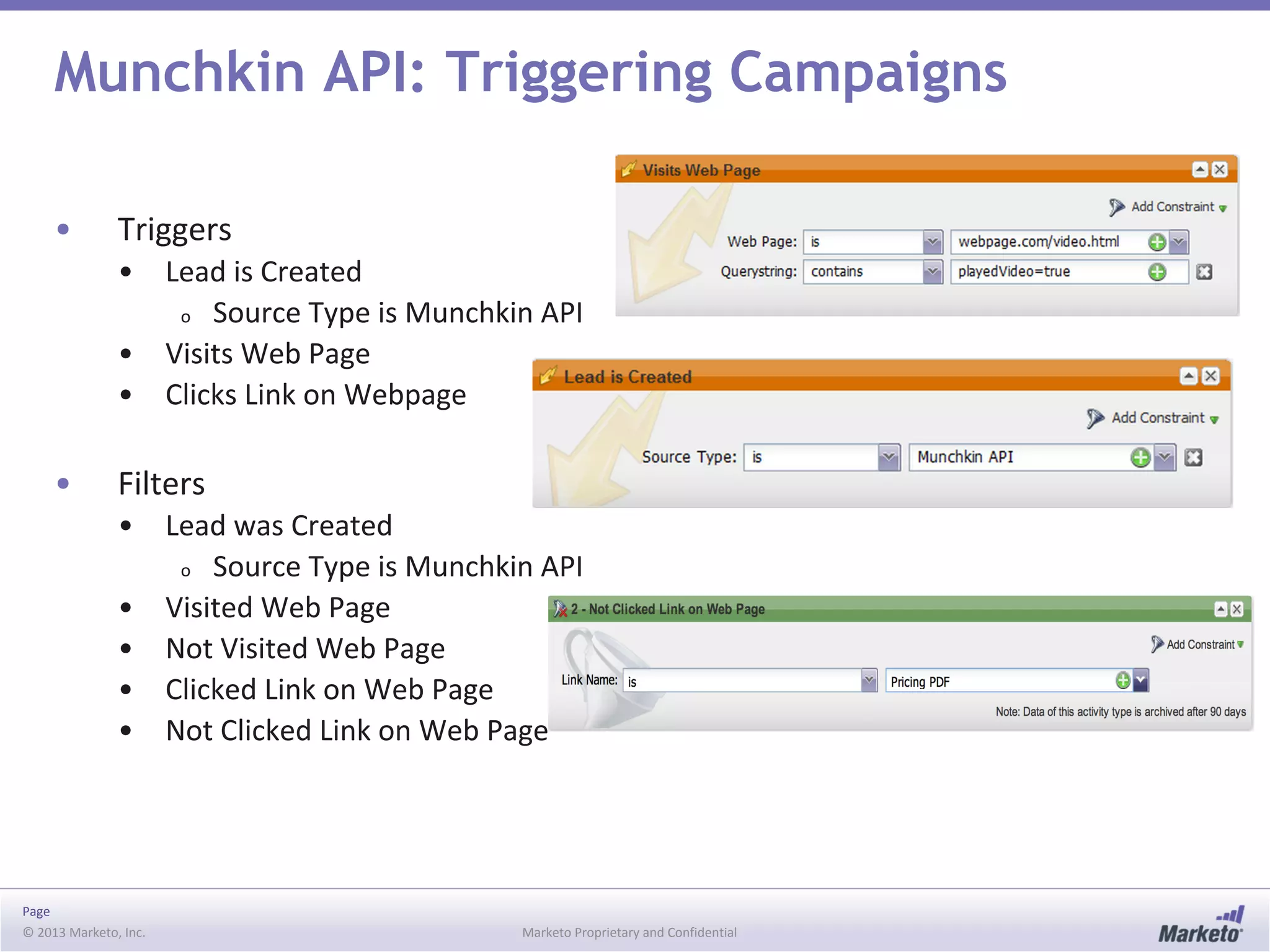Page
© 2013 Marketo, Inc. Marketo Proprietary and Confidential
Munchkin API: Triggering Campaigns
• Triggers
• Lead is Created
o Source Type is Munchkin API
• Visits Web Page
• Clicks Link on Webpage
• Filters
• Lead was Created
o Source Type is Munchkin API
• Visited Web Page
• Not Visited Web Page
• Clicked Link on Web Page
• Not Clicked Link on Web Page
 
