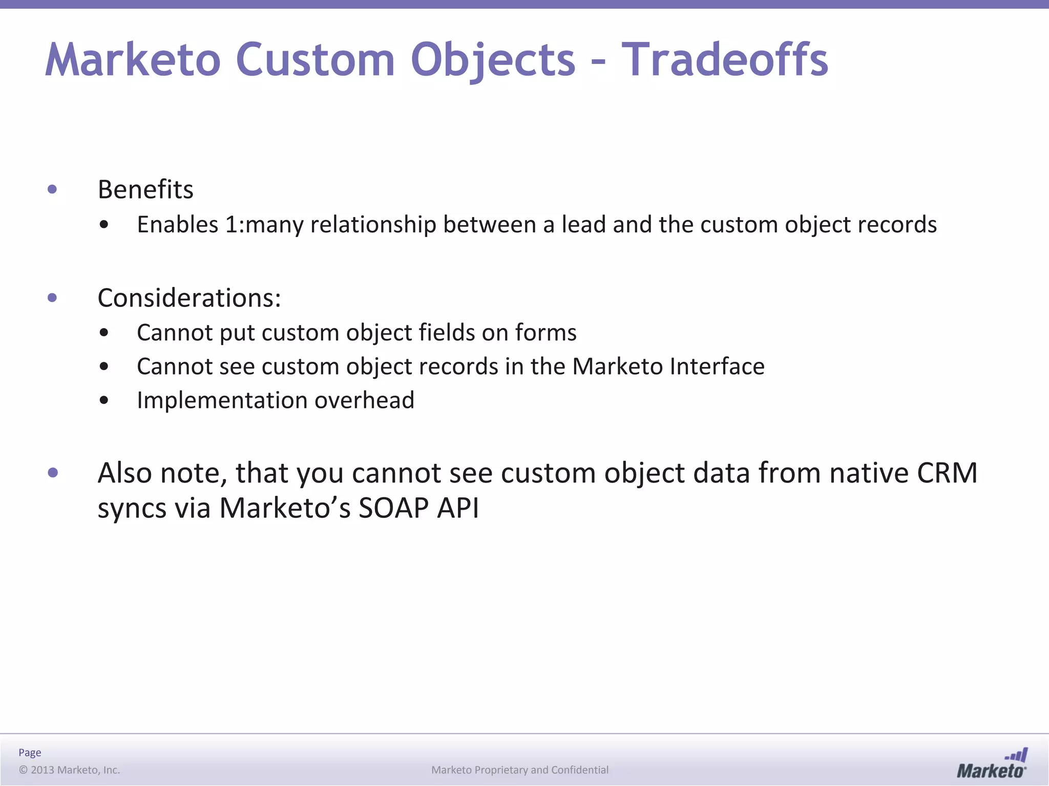 Page
© 2013 Marketo, Inc. Marketo Proprietary and Confidential
Marketo Custom Objects – Tradeoffs
• Benefits
• Enables 1:many relationship between a lead and the custom object records
• Considerations:
• Cannot put custom object fields on forms
• Cannot see custom object records in the Marketo Interface
• Implementation overhead
• Also note, that you cannot see custom object data from native CRM
syncs via Marketo’s SOAP API
 
