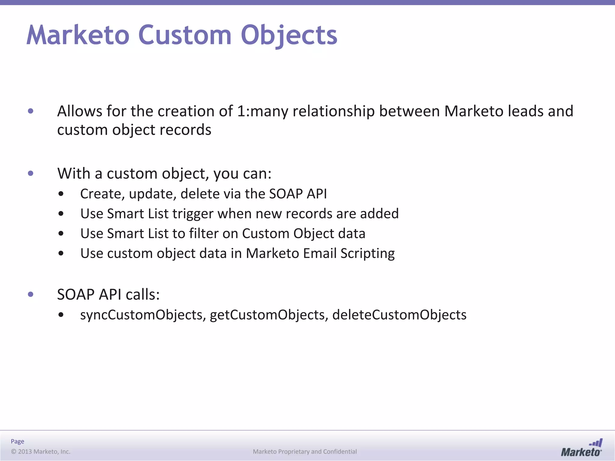 Page
© 2013 Marketo, Inc. Marketo Proprietary and Confidential
Marketo Custom Objects
• Allows for the creation of 1:many relationship between Marketo leads and
custom object records
• With a custom object, you can:
• Create, update, delete via the SOAP API
• Use Smart List trigger when new records are added
• Use Smart List to filter on Custom Object data
• Use custom object data in Marketo Email Scripting
• SOAP API calls:
• syncCustomObjects, getCustomObjects, deleteCustomObjects
 