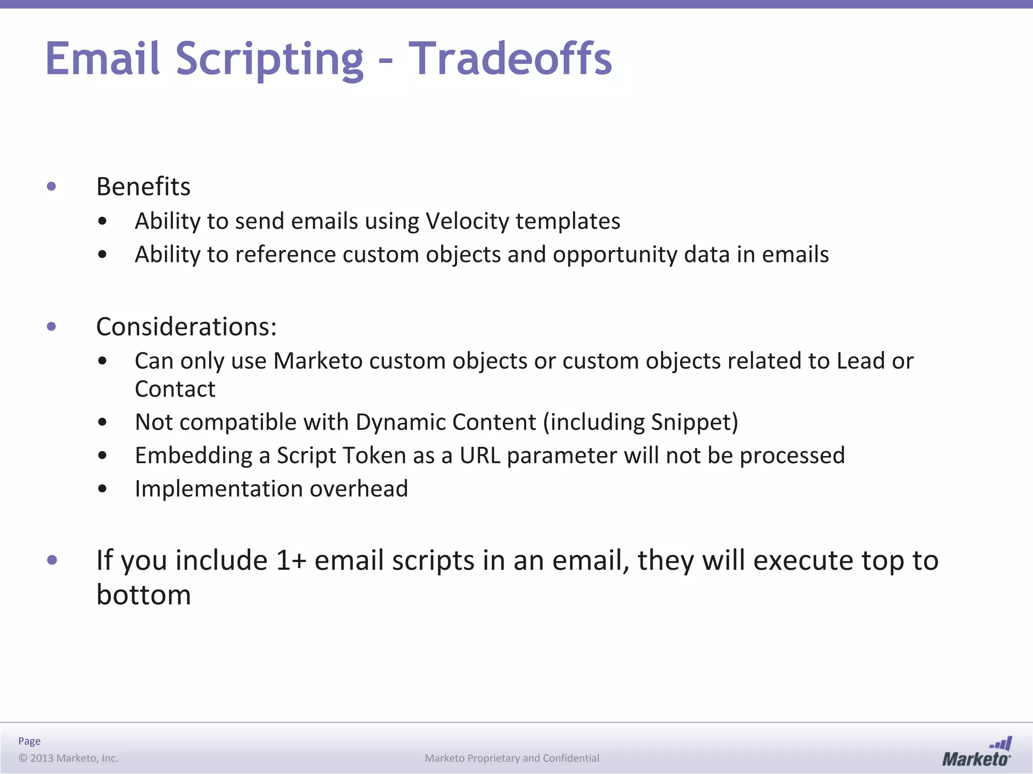 Page
© 2013 Marketo, Inc. Marketo Proprietary and Confidential
Email Scripting – Tradeoffs
• Benefits
• Ability to send emails using Velocity templates
• Ability to reference custom objects and opportunity data in emails
• Considerations:
• Can only use Marketo custom objects or custom objects related to Lead or
Contact
• Not compatible with Dynamic Content (including Snippet)
• Embedding a Script Token as a URL parameter will not be processed
• Implementation overhead
• If you include 1+ email scripts in an email, they will execute top to
bottom
 