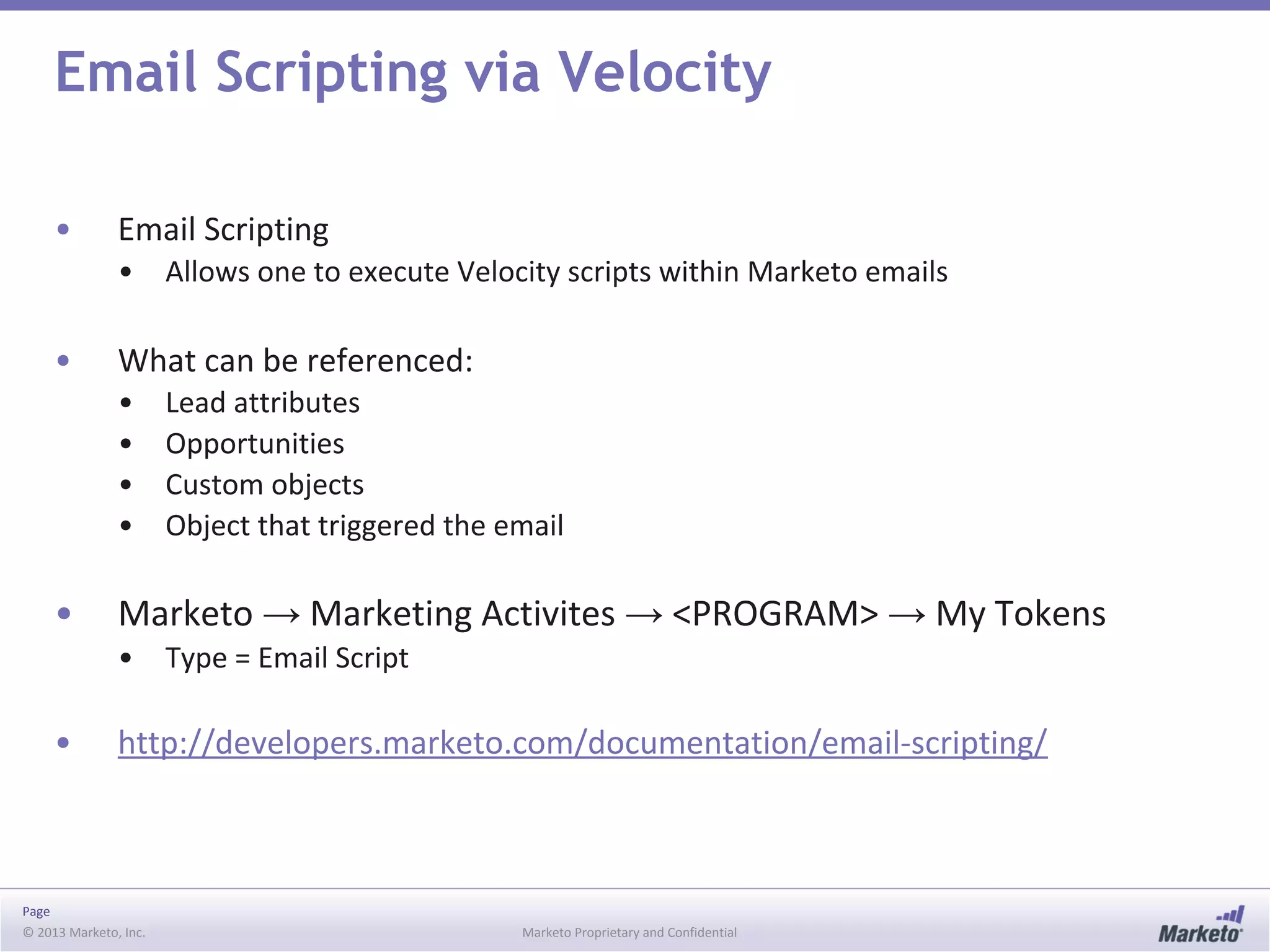Page
© 2013 Marketo, Inc. Marketo Proprietary and Confidential
Email Scripting via Velocity
• Email Scripting
• Allows one to execute Velocity scripts within Marketo emails
• What can be referenced:
• Lead attributes
• Opportunities
• Custom objects
• Object that triggered the email
• Marketo → Marketing Activites → <PROGRAM> → My Tokens
• Type = Email Script
• http://developers.marketo.com/documentation/email-scripting/
 