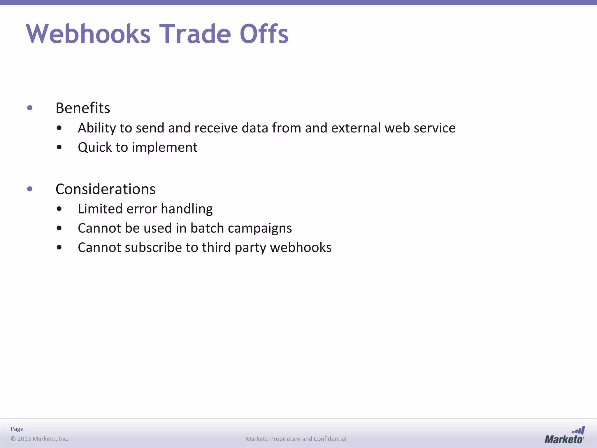 Page
© 2013 Marketo, Inc. Marketo Proprietary and Confidential
Webhooks Trade Offs
• Benefits
• Ability to send and receive data from and external web service
• Quick to implement
• Considerations
• Limited error handling
• Cannot be used in batch campaigns
• Cannot subscribe to third party webhooks
 