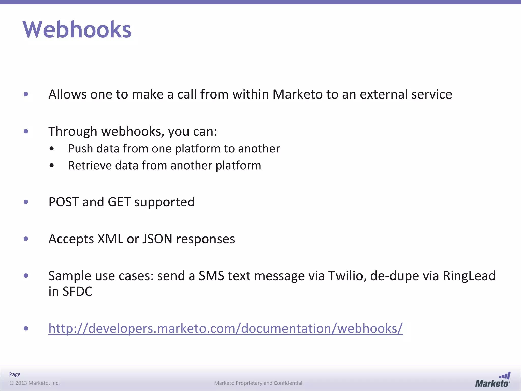 Page
© 2013 Marketo, Inc. Marketo Proprietary and Confidential
Webhooks
• Allows one to make a call from within Marketo to an external service
• Through webhooks, you can:
• Push data from one platform to another
• Retrieve data from another platform
• POST and GET supported
• Accepts XML or JSON responses
• Sample use cases: send a SMS text message via Twilio, de-dupe via RingLead
in SFDC
• http://developers.marketo.com/documentation/webhooks/
 