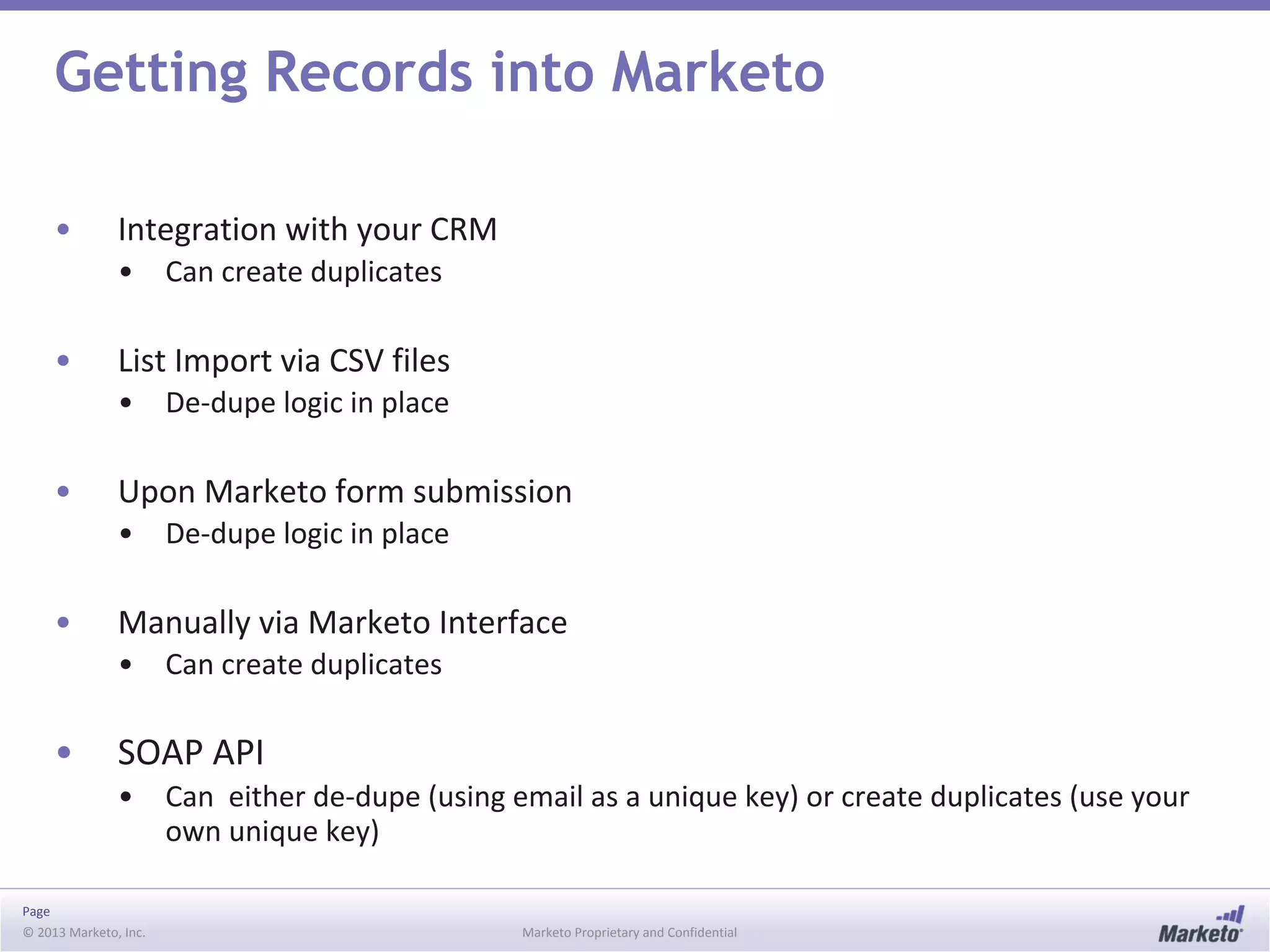 Page
© 2013 Marketo, Inc. Marketo Proprietary and Confidential
Getting Records into Marketo
• Integration with your CRM
• Can create duplicates
• List Import via CSV files
• De-dupe logic in place
• Upon Marketo form submission
• De-dupe logic in place
• Manually via Marketo Interface
• Can create duplicates
• SOAP API
• Can either de-dupe (using email as a unique key) or create duplicates (use your
own unique key)
 