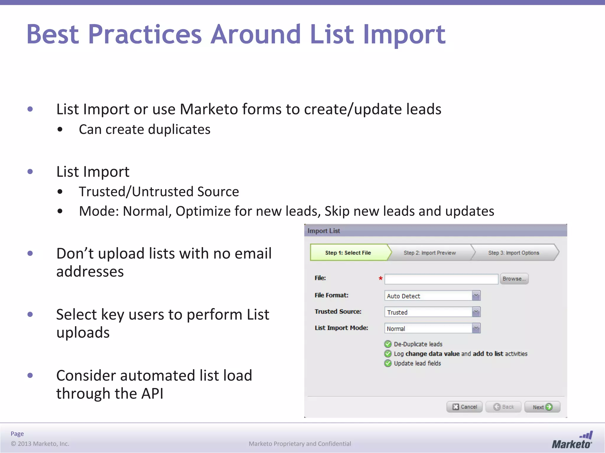 Page
© 2013 Marketo, Inc. Marketo Proprietary and Confidential
Best Practices Around List Import
• List Import or use Marketo forms to create/update leads
• Can create duplicates
• List Import
• Trusted/Untrusted Source
• Mode: Normal, Optimize for new leads, Skip new leads and updates
• Don’t upload lists with no email
addresses
• Select key users to perform List
uploads
• Consider automated list load
through the API
 