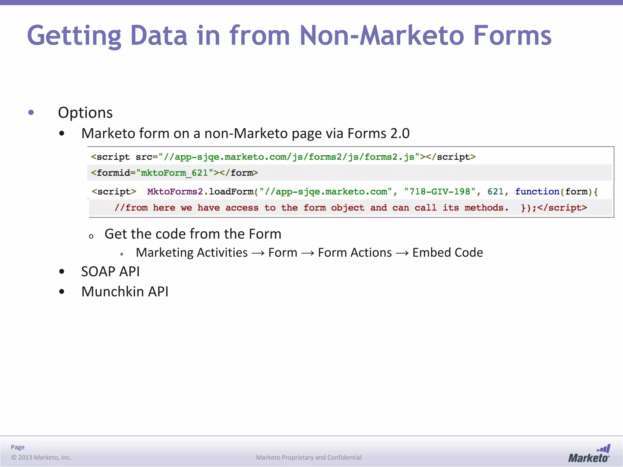 Page
© 2013 Marketo, Inc. Marketo Proprietary and Confidential
Getting Data in from Non-Marketo Forms
• Options
• Marketo form on a non-Marketo page via Forms 2.0
o Get the code from the Form
◉ Marketing Activities → Form → Form Actions → Embed Code
• SOAP API
• Munchkin API
 