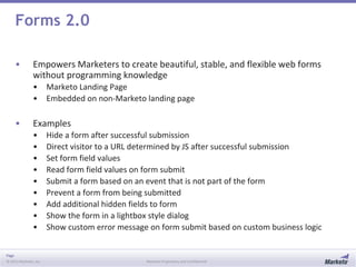 Page
© 2013 Marketo, Inc. Marketo Proprietary and Confidential
Forms 2.0
• Empowers Marketers to create beautiful, stable, and flexible web forms
without programming knowledge
• Marketo Landing Page
• Embedded on non-Marketo landing page
• Examples
• Hide a form after successful submission
• Direct visitor to a URL determined by JS after successful submission
• Set form field values
• Read form field values on form submit
• Submit a form based on an event that is not part of the form
• Prevent a form from being submitted
• Add additional hidden fields to form
• Show the form in a lightbox style dialog
• Show custom error message on form submit based on custom business logic
 