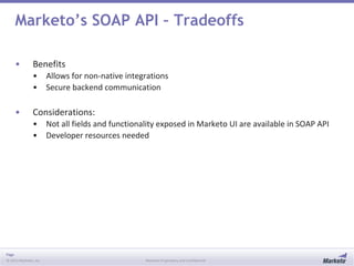 Page
© 2013 Marketo, Inc. Marketo Proprietary and Confidential
Marketo’s SOAP API – Tradeoffs
• Benefits
• Allows for non-native integrations
• Secure backend communication
• Considerations:
• Not all fields and functionality exposed in Marketo UI are available in SOAP API
• Developer resources needed
 