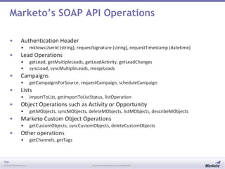 Page
© 2013 Marketo, Inc. Marketo Proprietary and Confidential
Marketo’s SOAP API Operations
• Authentication Header
• mktowsUserId (string), requestSignature (string), requestTimestamp (datetime)
• Lead Operations
• getLead, getMultipleLeads, getLeadActivity, getLeadChanges
• syncLead, syncMultipleLeads, mergeLeads
• Campaigns
• getCampaignsForSource, requestCampaign, scheduleCampaign
• Lists
• importToList, getImportToListStatus, listOperation
• Object Operations such as Activity or Opportunity
• getMObjects, syncMObjects, deleteMObjects, listMObjects, describeMObjects
• Marketo Custom Object Operations
• getCustomObjects, syncCustomObjects, deleteCustomObjects
• Other operations
• getChannels, getTags
 