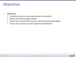 Page
© 2013 Marketo, Inc. Marketo Proprietary and Confidential
Objectives
• Objectives
• Understand options around getting data into Marketo
• Review the Marketo Object Model
• Review how the SOAP API interacts with the Marketo Data Model
• Discuss best practices around integrating with Marketo
 