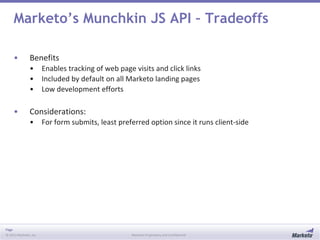 Page
© 2013 Marketo, Inc. Marketo Proprietary and Confidential
Marketo’s Munchkin JS API – Tradeoffs
• Benefits
• Enables tracking of web page visits and click links
• Included by default on all Marketo landing pages
• Low development efforts
• Considerations:
• For form submits, least preferred option since it runs client-side
 