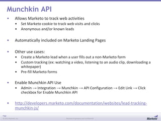 Page
© 2013 Marketo, Inc. Marketo Proprietary and Confidential
Munchkin API
• Allows Marketo to track web activities
• Set Marketo cookie to track web visits and clicks
• Anonymous and/or known leads
• Automatically included on Marketo Landing Pages
• Other use cases:
• Create a Marketo lead when a user fills out a non-Marketo form
• Custom tracking (ex: watching a video, listening to an audio clip, downloading a
whitepaper)
• Pre-fill Marketo forms
• Enable Munchkin API Use
• Admin → Integration → Munchkin → API Configuration → Edit Link → Click
checkbox for Enable Munchkin API
• http://developers.marketo.com/documentation/websites/lead-tracking-
munchkin-js/
 